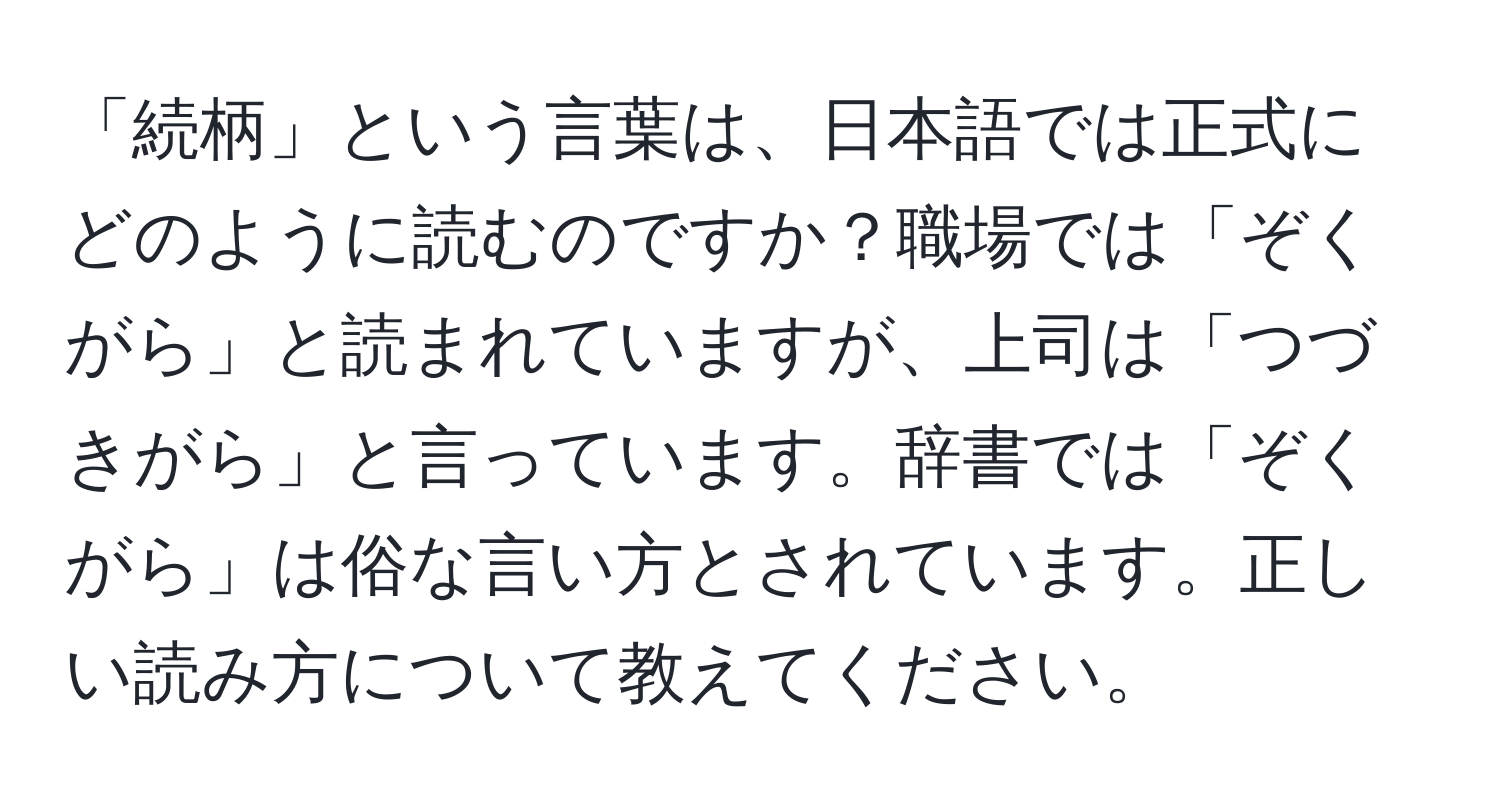 「続柄」という言葉は、日本語では正式にどのように読むのですか？職場では「ぞくがら」と読まれていますが、上司は「つづきがら」と言っています。辞書では「ぞくがら」は俗な言い方とされています。正しい読み方について教えてください。