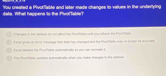 exp2019_x_5.19
You created a PivotTable and later made changes to values in the underlying
data. What happens to the PivotTable?
Changes in the dataset do not affect the PivotTable until you refresh the PivotTable.
Excel gives an error message that data has changed and the PivotTable may no longer be accurate.
Excel deletes the PivotTable automatically so you can recreate it.
The PivotTable updates automatically when you make changes to the dataset.