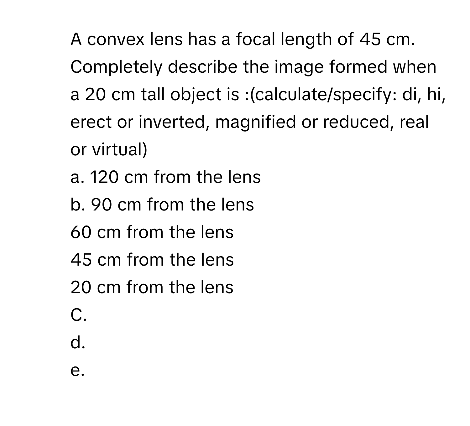 A convex lens has a focal length of 45 cm. Completely describe the image formed when a 20 cm  tall object is :(calculate/specify: di, hi, erect or inverted, magnified or reduced, real or virtual)
a. 120 cm from the lens
b. 90 cm from the lens
60 cm from the lens
45 cm from the lens
20 cm from the lens
C.
d.
e.