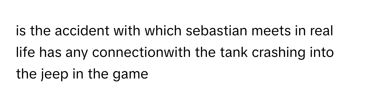 is the accident with which sebastian meets in real life has any connectionwith the tank crashing into the jeep in the game