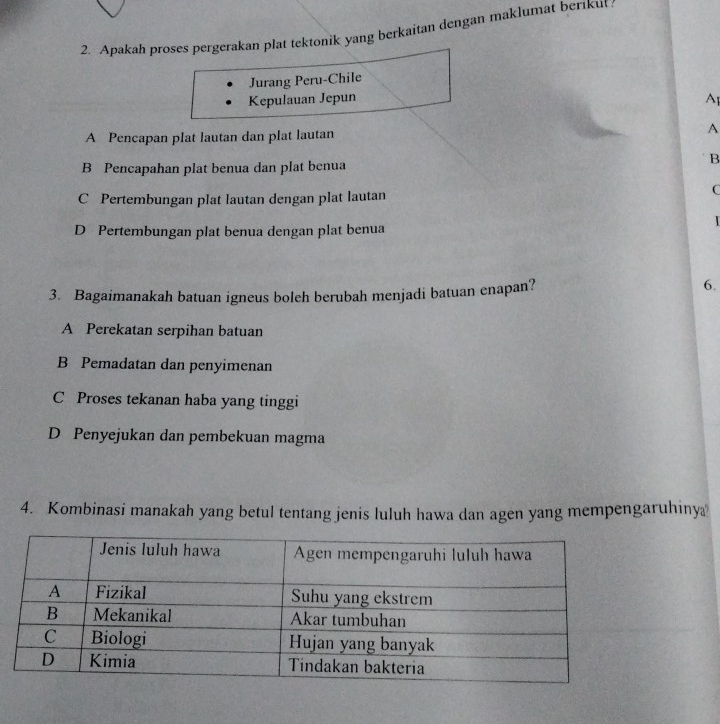 Apakah proses pergerakan plat tektonik yang berkaitan dengan maklumat berikut
Jurang Peru-Chile
Kepulauan Jepun Ap
A Pencapan plat lautan dan plat lautan A
B
B Pencapahan plat benua dan plat benua
C Pertembungan plat lautan dengan plat lautan
C

D Pertembungan plat benua dengan plat benua
3. Bagaimanakah batuan igneus boleh berubah menjadi batuan enapan?
6.
A Perekatan serpihan batuan
B Pemadatan dan penyimenan
C Proses tekanan haba yang tinggi
D Penyejukan dan pembekuan magma
4. Kombinasi manakah yang betul tentang jenis luluh hawa dan agen yang mempengaruhiny