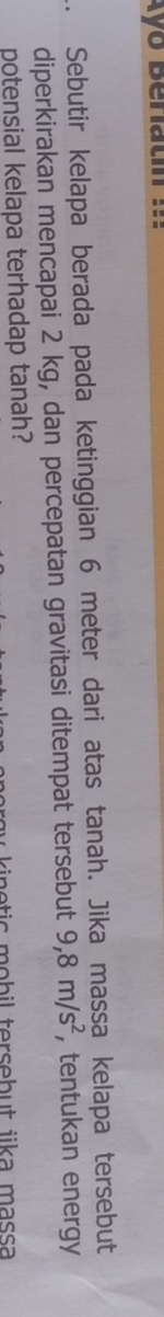 kyo Beratn m 
Sebutir kelapa berada pada ketinggian 6 meter dari atas tanah. Jika massa kelapa tersebut 
diperkirakan mencapai 2 kg, dan percepatan gravitasi ditempat tersebut 9,8m/s^2 , tentukan energy 
potensial kelapa terhadap tanah?