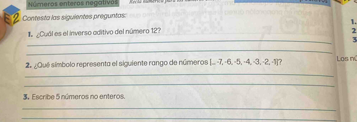 Números enteros negativos Recta numérica para 
Contesta las siguientes preguntas: 
1. 
_ 
¿Cuál es el inverso aditivo del número 12? 
2 
3 
_ 
2. ¿Qué símbolo representa el siguiente rango de números  ...-7,-6,-5,-4,-3,-2,-1 '
Los nú 
_ 
_ 
3. Escribe 5 números no enteros. 
_ 
_