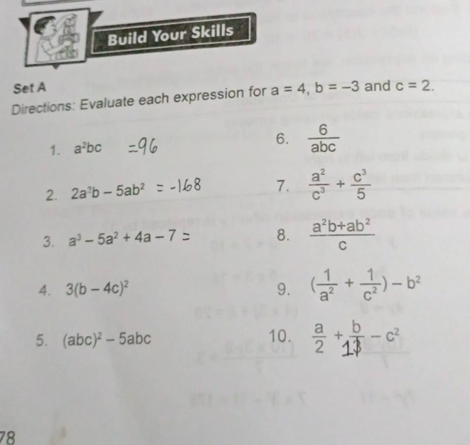 Build Your Skills 
Set A 
Directions: Evaluate each expression for a=4, b=-3 and c=2. 
1. a^2bc 6.  6/abc 
2. 2a^2b-5ab^2
7.  a^2/c^3 + c^3/5 
3. a³ − 5a² + 4a − 7
8.  (a^2b+ab^2)/c 
4. 3(b-4c)^2 9. ( 1/a^2 + 1/c^2 )-b^2
5. (abc)^2-5abc 10. 。 
78