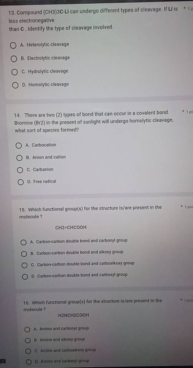 Compound (CH3) 3C -Li can undergo different types of cleavage. If Li is * 
less electronegative
than C . Identify the type of cleavage involved.
A. Heterolytic cleavage
B. Electrolytic cleavage
C. Hydrolytic cleavage
D. Homolytic cleavage
14. There are two (2) types of bond that can occur in a covalent bond. 1 pc
Bromine (Br2) in the present of sunlight will undergo homolytic cleavage,
what sort of species formed?
A Carbocation
B. Anion and cation
C. Carbanion
D. Free radical
15. Which functional group(s) for the structure is/are present in the 1 pol
molecule ?
CH2=CHCOOH
A. Carbon-carbon double bond and carbonyl group
B. Carbon-carbon double bond and alkoxy group
C. Carbon-carbon double bond and carboalkoxy group
D. Carbon-carbon double bond and carboxyl group
16. Which functional group(s) for the structure is/are present in the 1 pos
molecule ?
H2NCH2COOH
A. Amino and carbonyl group
B. Amino and alkoxy group
C. Amino and carboalkoxy group
D. Amino and carboxyl group