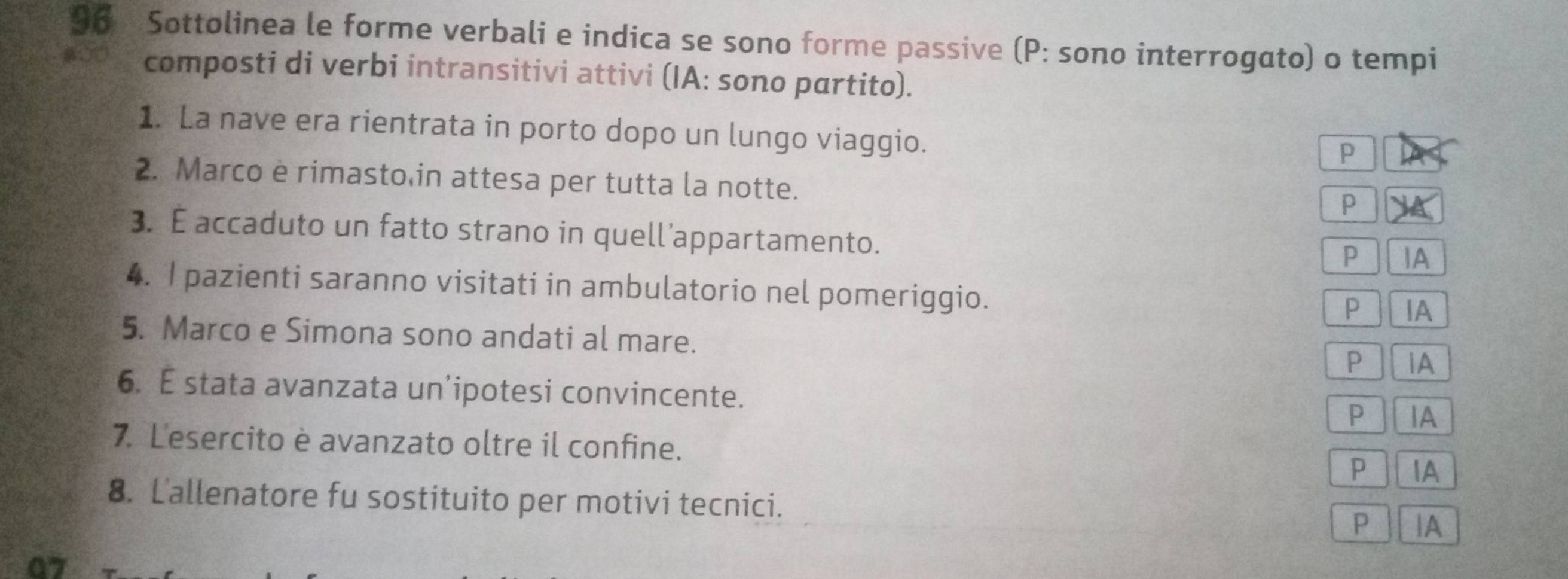 Sottolinea le forme verbali e indica se sono forme passive (P: sono interrogato) o tempi
composti di verbi intransitivi attivi (IA: sono pαrtito).
1. La nave era rientrata in porto dopo un lungo viaggio.
P
2. Marco e rimasto in attesa per tutta la notte.
P
3. É accaduto un fatto strano in quell’appartamento.
P IA
4. I pazienti saranno visitati in ambulatorio nel pomeriggio.
P IA
5. Marco e Simona sono andati al mare. P iA
6. E stata avanzata un’ipotesi convincente. P IA
7. Lesercito è avanzato oltre il confine.
P IA
8. L'allenatore fu sostituito per motivi tecnici. P |A