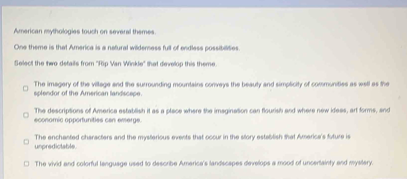 American mythologies touch on several themes.
One theme is that America is a natural wilderness full of endless possibilities.
Select the two details from "Rip Van Winkle" that develop this theme.
The imagery of the village and the surrounding mountains conveys the beauty and simplicity of communities as well as the
splendor of the American landscape.
The descriptions of America establish it as a place where the imagination can flourish and where new ideas, art forms, and
economic opportunities can emerge.
The enchanted characters and the mysterious events that occur in the story establish that America's future is
unpredictable.
The vivid and colorful language used to describe America's landscapes develops a mood of uncertainty and mystery.