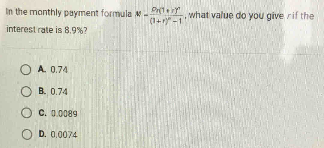 In the monthly payment formula M=frac Pr(1+r)^n(1+r)^n-1 , what value do you give r if the
interest rate is 8.9%?
A. 0.74
B. 0.74
C. 0.0089
D. 0.0074