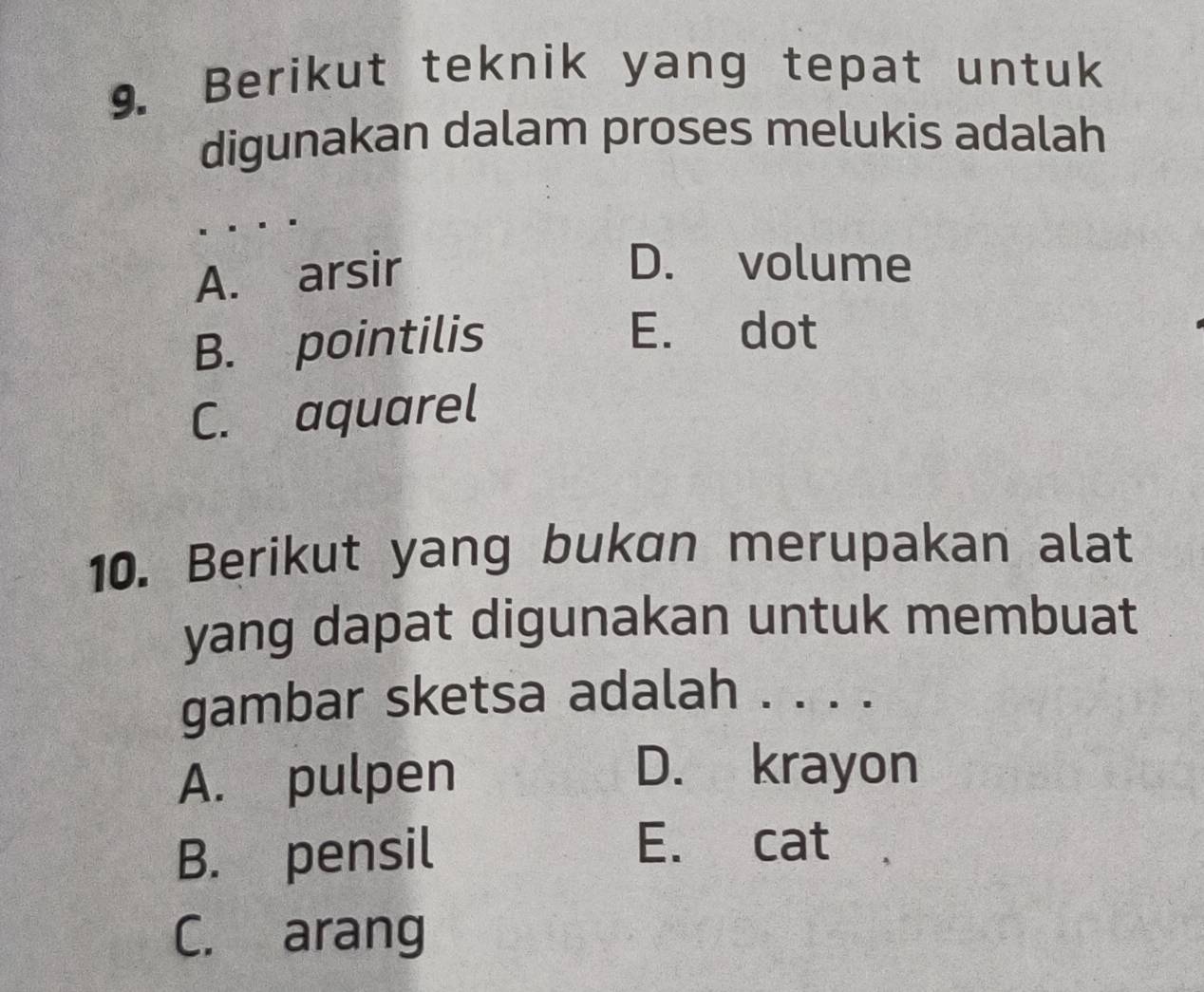 Berikut teknik yang tepat untuk
digunakan dalam proses melukis adalah
A. arsir
D. volume
B. pointilis
E. dot
C. aquarel
10. Berikut yang bukan merupakan alat
yang dapat digunakan untuk membuat
gambar sketsa adalah . . . .
A. pulpen
D. krayon
B. pensil
E. cat
C. arang