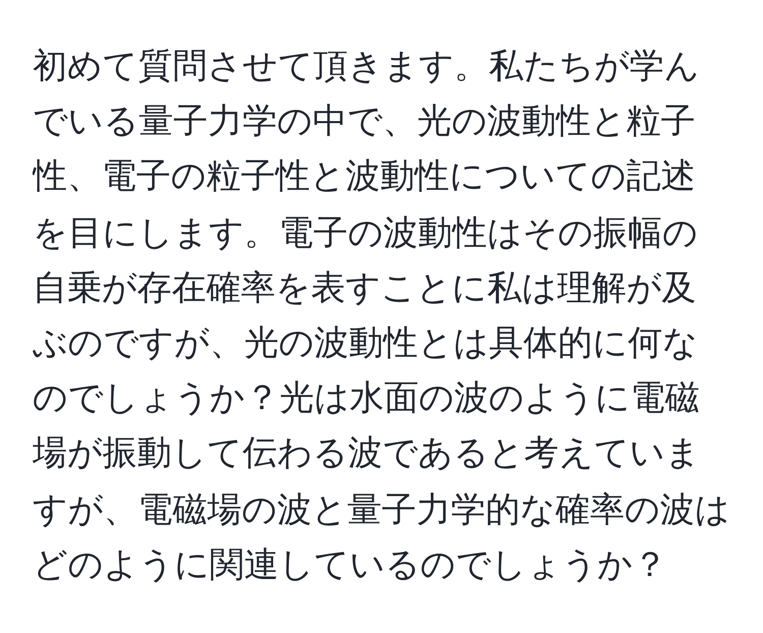 初めて質問させて頂きます。私たちが学んでいる量子力学の中で、光の波動性と粒子性、電子の粒子性と波動性についての記述を目にします。電子の波動性はその振幅の自乗が存在確率を表すことに私は理解が及ぶのですが、光の波動性とは具体的に何なのでしょうか？光は水面の波のように電磁場が振動して伝わる波であると考えていますが、電磁場の波と量子力学的な確率の波はどのように関連しているのでしょうか？