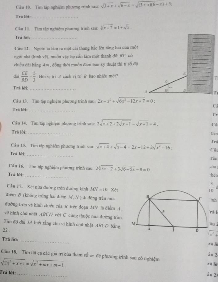 Tìm tập nghiệm phương trình sau: sqrt(3+x)+sqrt(6-x)=sqrt((3+x)(6-x))+3;
Trá lời:_
Câu 11. Tìm tập nghiệm phương trình sau: sqrt[3](x+7)=1+sqrt(x).
Trả lời:_
Câu 12. Người ta làm ra một cái thang bắc lên tầng hai của một
ngỏi nhà (hình vẽ), muồn vậy họ cần làm một thanh đỡ BC có
chiều dài bằng 4m , đồng thời muồn đám bào kỹ thuật thì tỉ số độ
dài  CE/BD = 5/3 . Hỏi vị tri A cách vị tri B bao nhiêu mét?
E
T
C
Trā lời:_
A
Tr
Câu 13. Tìm tập nghiệm phương trình sau: 2x-x^2+sqrt(6x^2-12x+7)=0
C
Trả lời:_
Tr
Cu 14. Tìm tập nghiệm phương trình sau: 2sqrt(x+2+2sqrt x+1)-sqrt(x+1)=4. Câ
Trả lời:_
trin
Tra
Câu 15. Tìm tập nghiệm phương trình sau: sqrt(x+4)+sqrt(x-4)=2x-12+2sqrt(x^2-16)
Câu
Trả lời:_
rên
Câu 16. Tìm tập nghiệm phương trình sau: 2sqrt[3](3x-2)+3sqrt(6-5x)-8=0. :úa
Trả lời: _:héo
Câu 17. Xét nửa đường tròn đường kính MN=10. Xét
 3/10 
điểm B (không trùng hai điểm M , N ) di động trên nửa
inh
đường tròn và hình chiều của B trên đoạn MN là điểm A ,
à  l
về hình chữ nhật ABCD với C cũng thuộc nửa đường tròn.
Tim độ đài L4 biết rằng chu vi hình chữ nhật ABCD bằngu 2
22 . sqrt(x^2+)
Trả lời:
_
rà lò
âu 2.
Câu 18. Tim tất cá các giá trị của tham số m đề phương trình sau có nghiệm rà lờ
sqrt(2x^2+x+1)=sqrt(x^2+mx+m-1).
Trả lời:
_
âu 25