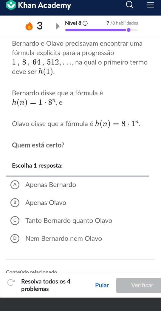 Khan Academy
3 Nível 8 7 /8 habilidades
Bernardo e Olavo precisavam encontrar uma
fórmula explícita para a progressão
1 , 8 , 64 , 512, . . ., na qual o primeiro termo
deve ser h(1). 
Bernardo disse que a fórmula é
h(n)=1· 8^n , e
Olavo disse que a fórmula é h(n)=8· 1^n. 
Quem está certo?
Escolha 1 resposta:
A Apenas Bernardo
B Apenas Olavo
c) Tanto Bernardo quanto Olavo
D) Nem Bernardo nem Olavo
Conteúdo relacionado
Resolva todos os 4 Pular Verifcar
problemas