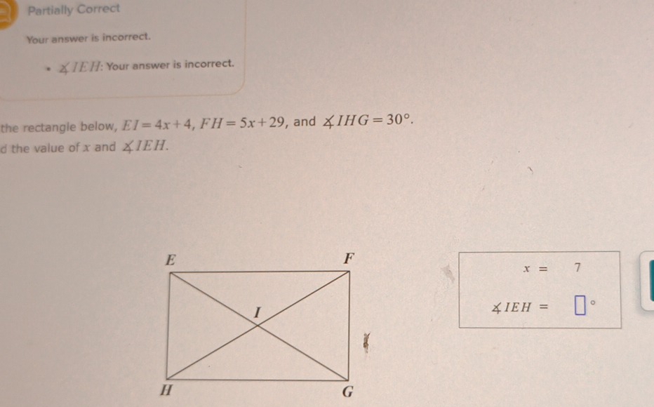 Partially Correct 
Your answer is incorrect.
∠ IEH : Your answer is incorrect. 
the rectangle below, EI=4x+4, FH=5x+29 , and ∠ IHG=30°. 
d the value of x and ∠ IEH.
x=7
∠ IEH= □°