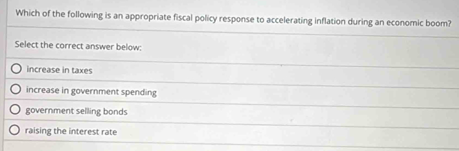 Which of the following is an appropriate fiscal policy response to accelerating inflation during an economic boom?
Select the correct answer below:
increase in taxes
increase in government spending
government selling bonds
raising the interest rate