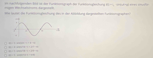 Im nachfolgenden Bild ist der Funktionsgraph der Funktionsgleichung i(t)=i_0· sin (omega t+varphi ) eines sinusför-
migen Wechselstroms dargestellt.
Wie lautet die Funktionsgleichung des in der Abbildung dargestellten Funktionsgraphen?
(t)=5sin (32π +t+4+π )
(1)=4sin (π /14* t+2/7* π )
(1)=5· sin (π /18· t+2/9· π )
(i)=5· sin (π /14· t+π /4)