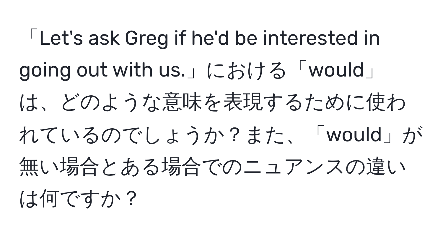 「Let's ask Greg if he'd be interested in going out with us.」における「would」は、どのような意味を表現するために使われているのでしょうか？また、「would」が無い場合とある場合でのニュアンスの違いは何ですか？