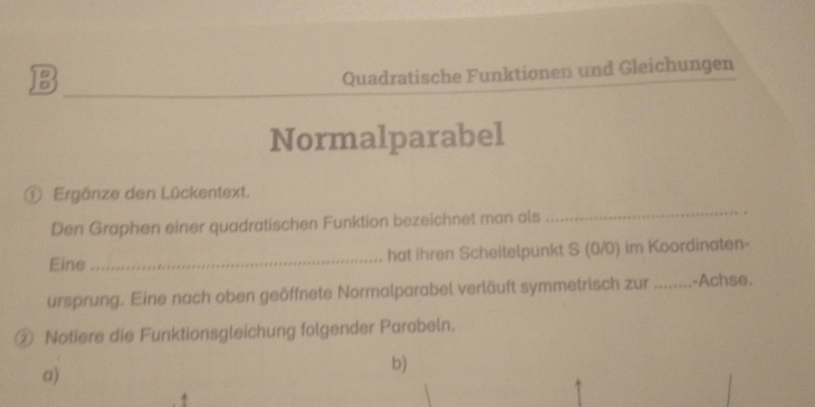 Quadratische Funktionen und Gleichungen 
Normalparabel 
_ 
① Ergänze den Lückentext. 
Den Graphen einer quadratischen Funktion bezeichnet man als 
s 
Eine _hat ihren Scheitelpunkt S (0/0) im Koordinaten- 
ursprung. Eine nach oben geöffnete Normalparabel verläuft symmetrisch zur ........-Achse. 
② Notiere die Funktionsgleichung folgender Parabeln. 
a) 
b) 
4