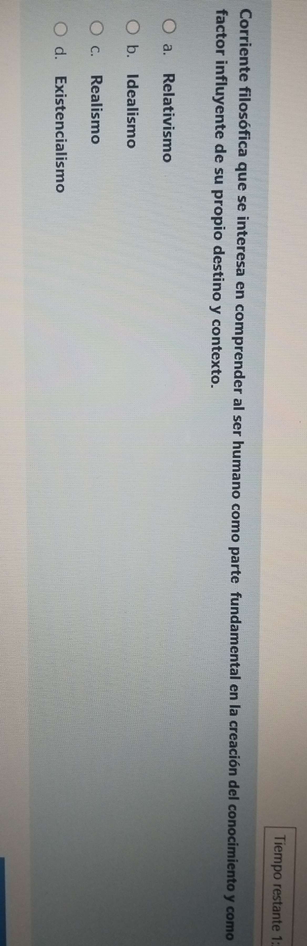 Tiempo restante 1:
Corriente filosófica que se interesa en comprender al ser humano como parte fundamental en la creación del conocimiento y como
factor influyente de su propio destino y contexto.
a. Relativismo
b. Idealismo
c. Realismo
d. Existencialismo