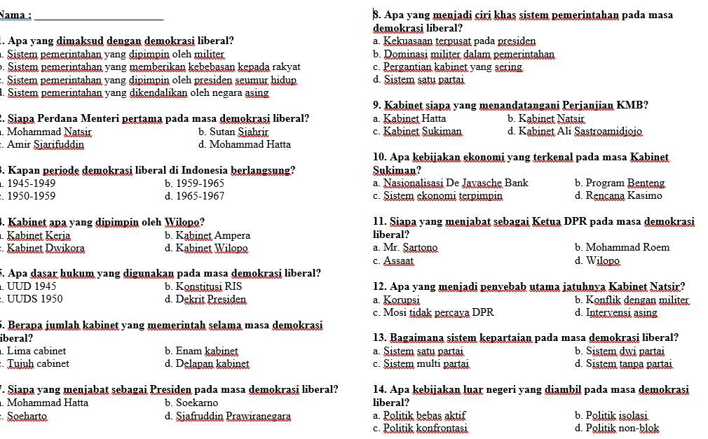 Nama :_ 8. Apa yang menjadi ciri khas sistem pemerintahan pada masa
demokrasi liberal?
1. Apa yang dimaksud dengan demokrasi liberal? a. Kekuasaan terpusat pada presiden
. Sistem pemerintahan yang dipimpin oleh militer b. Dominasi militer dalam pemerintahan
p. Sistem pemerintahan yang memberikan kebebasan kepada rakyat c. Pergantian kabinet yang sering
:. Sistem pemerintahan yang dipimpin oleh presiden seumur hidup d. Sistem satu partai
1. Sistem pemerintahan yang dikendalikan oleh negara asing
9. Kabinet siapa yang menandatangani Perjanjian KMB?
2. Siapa Perdana Menteri pertama pada masa demokrasi liberal? a. Kabinet Hatta b. Kabinet Natsir
. Mohammad Natsir b. Sutan Siahrir c. Kabinet Sukiman d. Kabinet Ali Şastroamidjojo
: Amir Siarifuddin d. Mohammad Hatta
10. Apa kebijakan ekonomi yang terkenal pada masa Kabinet
B. Kapan periode demokrasi liberal di Indonesia berlangsung? Sukiman?
. 1945-1949 b. 1959-1965 a. Nasionalisasi De Javasche Bank b. Program Benteng
:. 1950-1959 d. 1965-1967 c. Sistem ekonomi terpimpin d. Rençana Kasimo
4. Kabinet apa yang dipimpin oleh Wilopo? 11. Siapa yang meniabat sebagai Ketua DPR pada masa demokrasi
. Kabinet Keria b. Kabinet Ampera liberal?
: Kabinet Dwikora d. Kabinet Wilopo a. Mr. Sartono b. Mohammad Roem
c. Assaat d. Wilopo
5. Apa dasar hukum yang digunakan pada masa demokrasi liberal?
. UUD 1945 b. Konstitusi RIS 12. Apa yang menjadi penyebab utama jatuhnya Kabinet Natsir?
:. UUDS 1950 d. Dekrit Presiden a. Korupsi b. Konflik dengan militer
c. Mosi tidak percava DPR d. Intervensi asing
5. Berapa jumlah kabinet yang memerintah selama masa demokrasi
iberal? 13. Bagaimana sistem kepartaian pada masa demokrasi liberal?
. Lima cabinet b. Enam kabinet a. Sistem satu partai b. Sistem dwi partai
:. Tujuḥ cabinet d. Delapan kabinet c. Sistem multi partai d. Sistem tanpa partai
'. Siapa yang menjabat sebagai Presiden pada masa demokrasi liberal? 14. Apa kebijakan luar negeri yang diambil pada masa demokrasi
. Mohammad Hatta b. Soekarno liberal?
: Soeharto d. Siafruddin Prawiranegara a. Politik bebas aktif b. Politik isolasi
c. Politik konfrontasi d. Politik non-blok