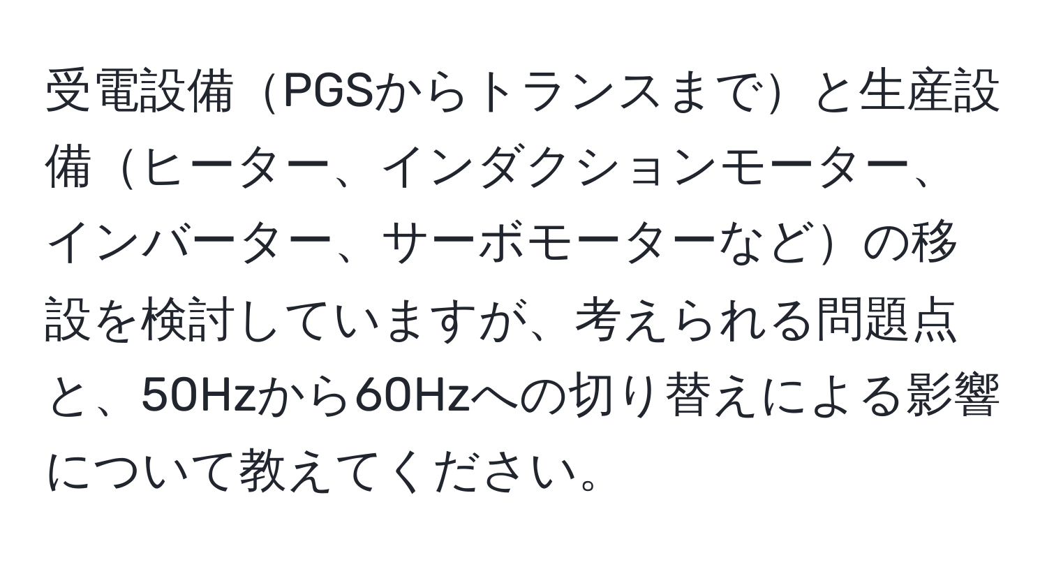 受電設備PGSからトランスまでと生産設備ヒーター、インダクションモーター、インバーター、サーボモーターなどの移設を検討していますが、考えられる問題点と、50Hzから60Hzへの切り替えによる影響について教えてください。