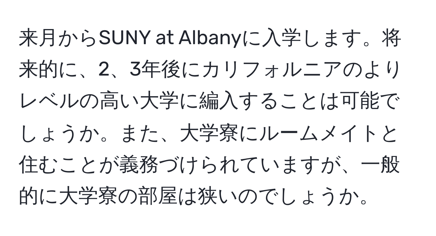 来月からSUNY at Albanyに入学します。将来的に、2、3年後にカリフォルニアのよりレベルの高い大学に編入することは可能でしょうか。また、大学寮にルームメイトと住むことが義務づけられていますが、一般的に大学寮の部屋は狭いのでしょうか。