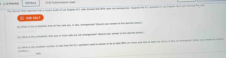 DETAILS 0/20 Submissions Used 
The Denver Post reported that a recent Audit of Los Angeles 911 calls showed that 85% were not emergencies. Suppose the 911 operators in Los Angeles have just received five calls. 
USE SALT 
(a) What is the probability that all five calls are, in fact, emergencies? (Round your answer to five decimal places.) 
_ 
(b) What is the probability that one or more calls are not emergencies? (Round your answer to five decimal places.) 
_(c) What is the smallest number of calls that the 911 operators need to answer to be at least 89% (or more) sure that at least one call is, in fact, an emergency? (Enter your answer as a whole 
number.) 
_ 
calls