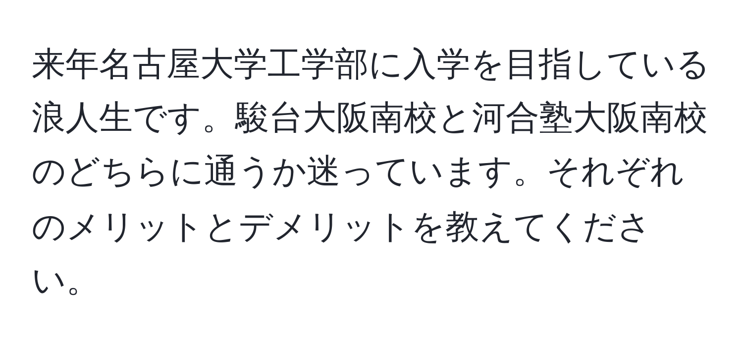 来年名古屋大学工学部に入学を目指している浪人生です。駿台大阪南校と河合塾大阪南校のどちらに通うか迷っています。それぞれのメリットとデメリットを教えてください。