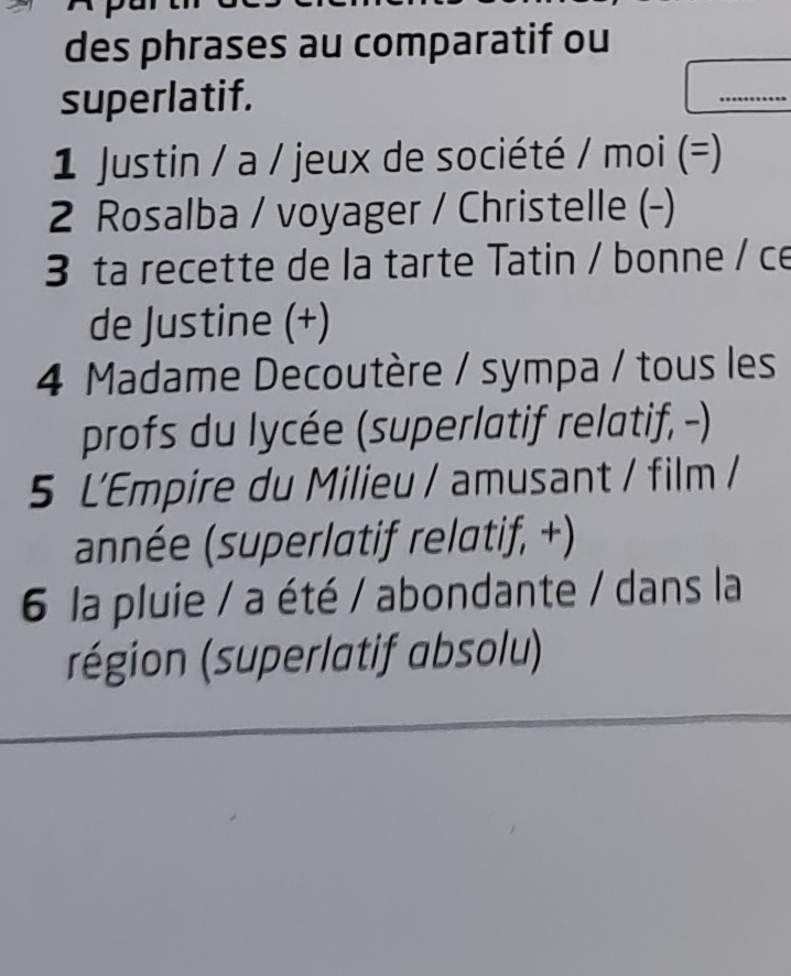 des phrases au comparatif ou 
superlatif. ....... 
1 Justin / a / jeux de société / moi (=) 
2 Rosalba / voyager / Christelle (-) 
3 ta recette de la tarte Tatin / bonne / ce 
de Justine (+) 
4 Madame Decoutère / sympa / tous les 
profs du lycée (superlatif relatif, -) 
5 L'Empire du Milieu / amusant / film / 
année (superlatif relatif, +) 
6 la pluie / a été / abondante / dans la 
région (superlatif absolu)