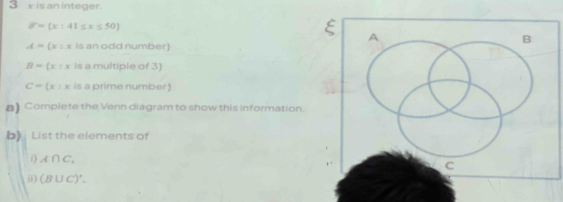 3 x is an integer.
8°= x:41≤ x≤ 50
A 
B
A= x:x is an odd number
B= x:x is a multiple of 3)
C= x:x is a prime number
】 Complete the Venn diagram to show this information. 
b) List the elements of 
i) A∩ C_.
C 
ii) (B∪ C)'.