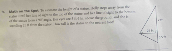 Math on the Spot To estimate the height of a statue, Holly steps away from the 
statue until her line of sight to the top of the statue and her line of sight to the bottom 
of the statue form a 90° angle. Her eyes are 5 ft 6 in. above the ground, and she is 
standing 25 ft from the statue. How tall is the statue to the nearest foot?