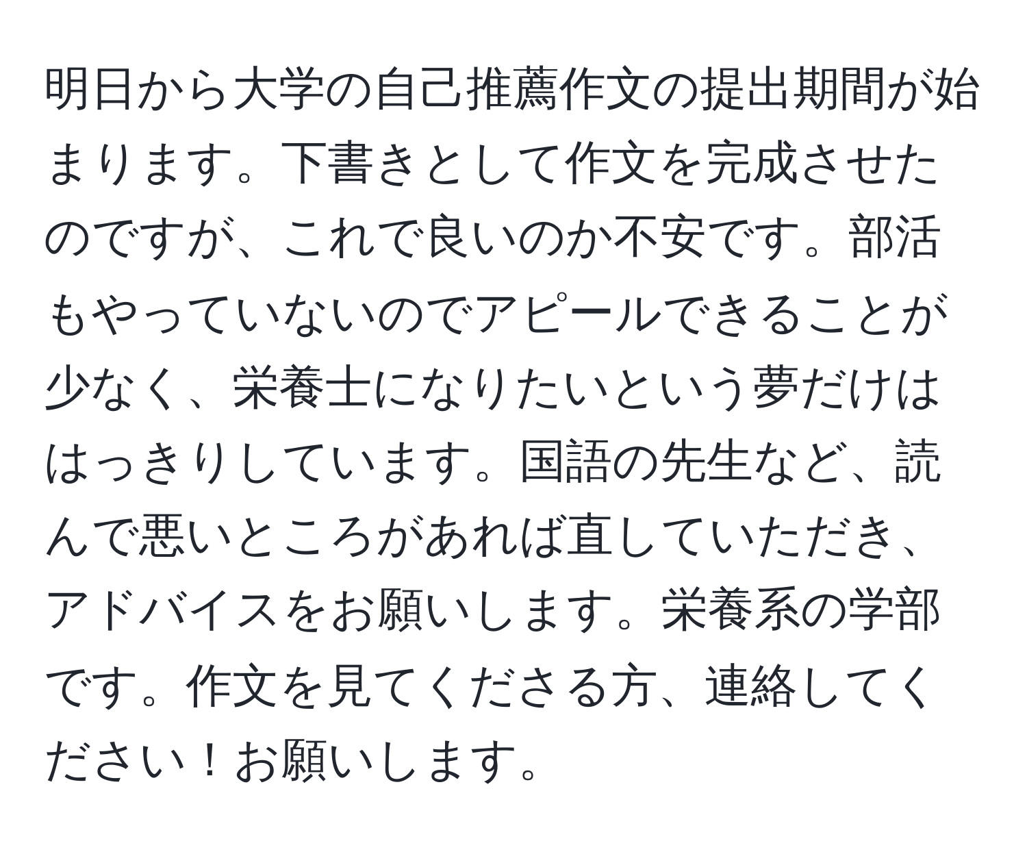 明日から大学の自己推薦作文の提出期間が始まります。下書きとして作文を完成させたのですが、これで良いのか不安です。部活もやっていないのでアピールできることが少なく、栄養士になりたいという夢だけははっきりしています。国語の先生など、読んで悪いところがあれば直していただき、アドバイスをお願いします。栄養系の学部です。作文を見てくださる方、連絡してください！お願いします。