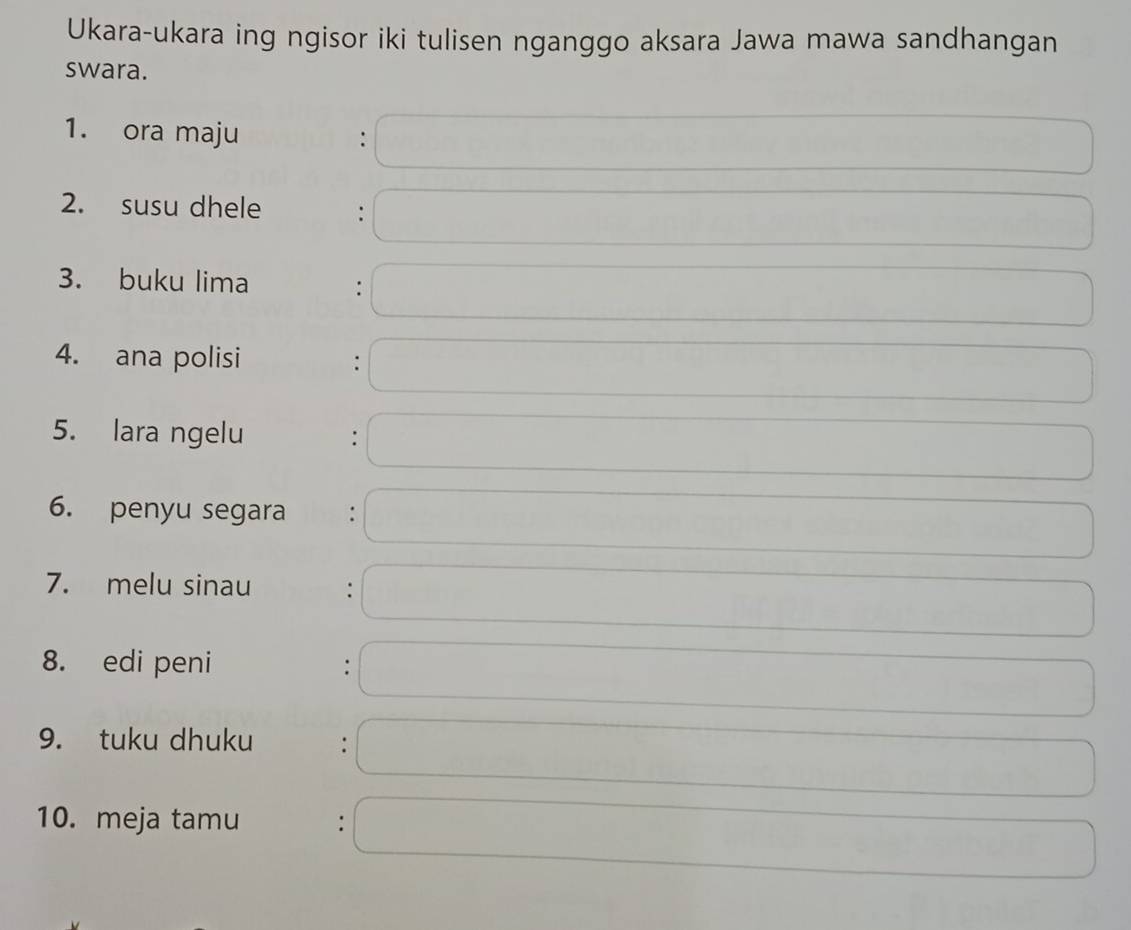 Ukara-ukara ing ngisor iki tulisen nganggo aksara Jawa mawa sandhangan 
swara. 
1. ora maju : 
2. susu dhele : 
3. buku lima : 
4. ana polisi 
: 
5. lara ngelu . 
6. penyu segara 
7. melu sinau . 
8. edi peni 
: 
9. tuku dhuku : 
10. meja tamu :