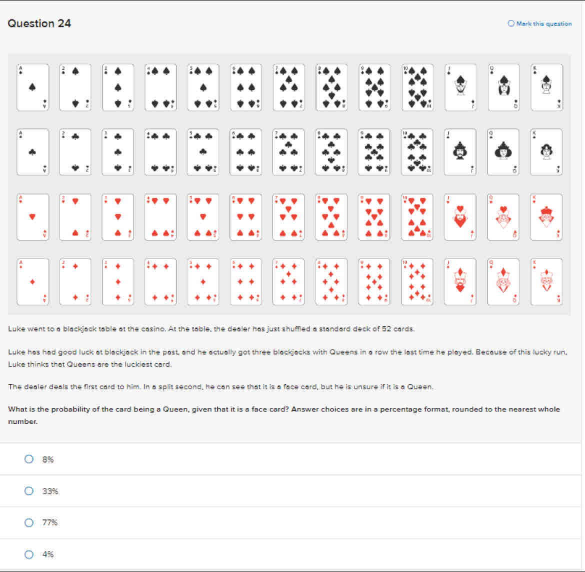 Mark this question
; :
9

~
:
n A
: ;
δ : 
a
:

:
:
^ -
a
: : . +: 
Luke went to a blackjack table at the casino. At the table, the dealer has just shuffled a standard deck of 52 cards.
Luke has had good luck at blackjack in the past, and he actually got three blackjacks with Queens in a row the last time he played. Because of this lucky run,
Luke thinks that Queens are the luckiest card.
The dealer deals the first card to him. In a split second, he can see that it is a face card, but he is unsure if it is a Queen.
What is the probability of the card being a Queen, given that it is a face card? Answer choices are in a percentage format, rounded to the nearest whole
number.
8%
33%
77%
4%