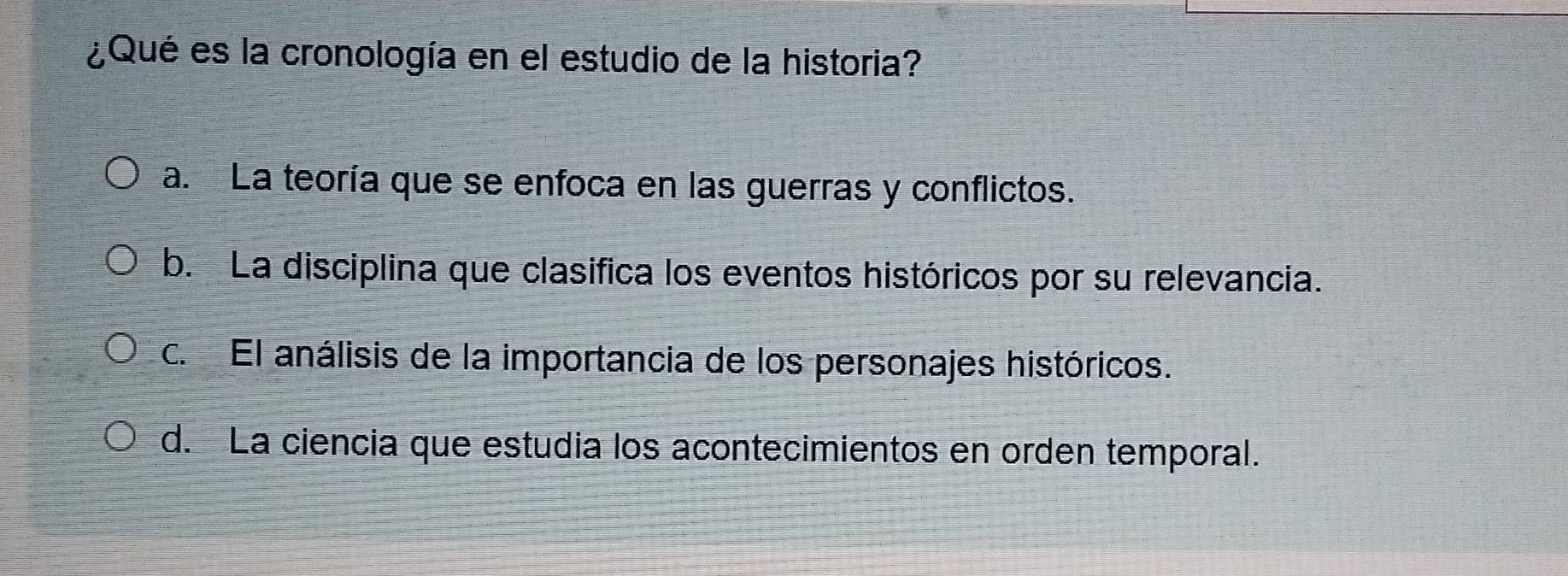 ¿Qué es la cronología en el estudio de la historia?
a. La teoría que se enfoca en las guerras y conflictos.
b. La disciplina que clasifica los eventos históricos por su relevancia.
c. El análisis de la importancia de los personajes históricos.
d. La ciencia que estudia los acontecimientos en orden temporal.