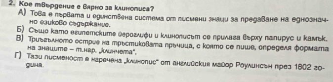 Кое твьрдение е вярно за клинописа?
А) Това е льрвата и единствена система от писмени знаци за предаване на еунознач-
но езиково съуъркание.
Б) Сьшо като египетските ὐероглиφи и κлинописьт се лрилага вьрху палирус и κамьк.
В) Триьгьλното острие на трьстиковата прьчица, с която се пише, определя формата
на знаците - т.нар. клинчета",
Г) Тази писменост е наречена „клинописе от английския майор Роулинсьн през 1802 го-
guha.