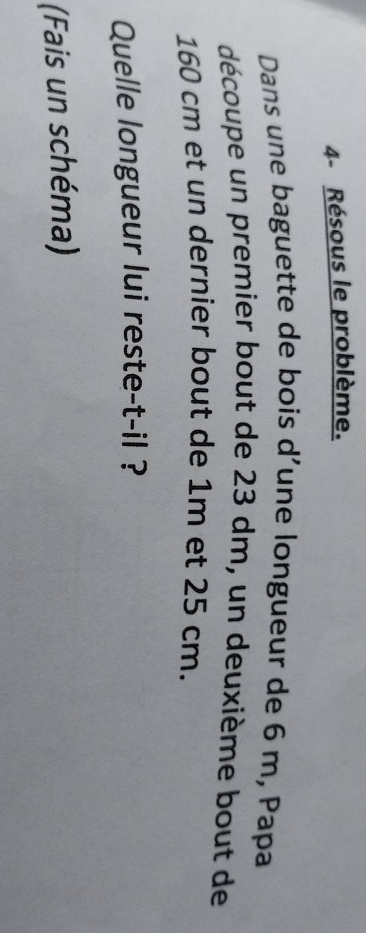 4- Résous le problème. 
Dans une baguette de bois d’une longueur de 6 m, Papa 
découpe un premier bout de 23 dm, un deuxième bout de
160 cm et un dernier bout de 1m et 25 cm. 
Quelle longueur lui reste-t-il ? 
(Fais un schéma)