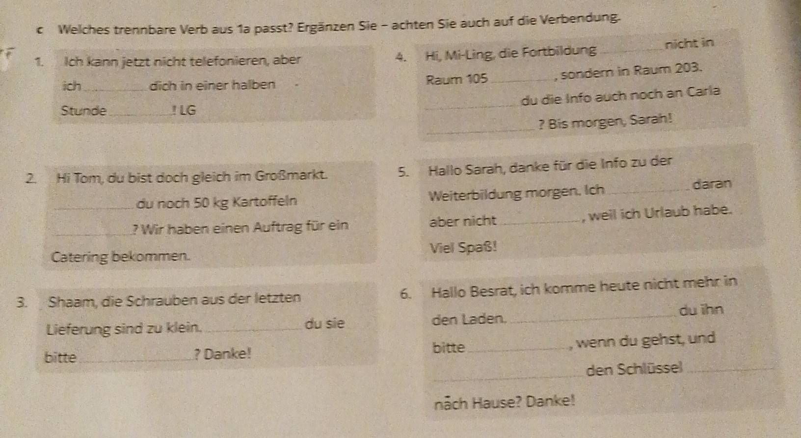 Welches trennbare Verb aus 1a passt? Ergänzen Sie - achten Sie auch auf die Verbendung. 
nicht in 
1. Ich kann jetzt nicht telefonieren, aber 4. Hi, Mi-Ling, die Fortbildung_ 
, sondern in Raum 203. 
ich_ dich in einer halben Raum 105 _ 
_ 
du die Info auch noch an Carla 
Stunde _! LG 
_? Bis morgen, Sarah! 
2. Hi Tom, du bist doch gleich im Großmarkt. 5. Hallo Sarah, danke für die Info zu der 
_du noch 50 kg Kartoffeln Weiterbildung morgen. Ich_ 
daran 
, weil ich Urlaub habe. 
_? Wir haben einen Auftrag für ein aber nicht_ 
Catering bekommen. Viel Spaß! 
3. Shaam, die Schrauben aus der letzten 6. Hallo Besrat, ich komme heute nicht mehr in 
du ihn 
du sie 
Lieferung sind zu klein. _den Laden._ 
bitte_ ? Danke! 
bitte_ wenn du gehst, und 
_ 
den Schlüssel_ 
Hāch Hause? Danke!