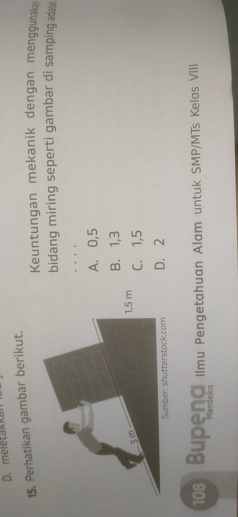 D. meletakkan
15. Perhatikan gambar berikut.
Keuntungan mekanik dengan menggunaka
bidang miring seperti gambar di samping adala 
. . .
A. 0,5
B. 1,3
3m
1,5 m
C. 1,5
Sumber: shutterstock.com D. 2
108 Bupena Ilmu Pengetahuan Alam untuk SMP/MTs Kelas VIII
Merdeka