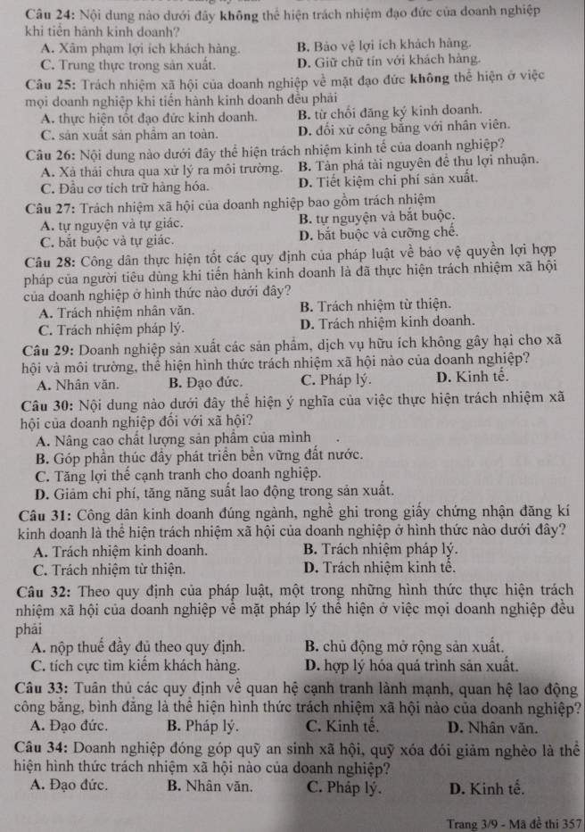 Nội dung nào dưới đây không thể hiện trách nhiệm đạo đức của doanh nghiệp
khi tiên hành kinh doanh?
A. Xâm phạm lợi ích khách hàng. B. Bảo vệ lợi ích khách hàng.
C. Trung thực trong sản xuất D. Giữ chữ tín với khách hàng.
Câu 25: Trách nhiệm xã hội của doanh nghiệp về mặt đạo đức không thể hiện ở việc
mọi doanh nghiệp khi tiến hành kinh doanh đều phải
A. thực hiện tốt đạo đức kinh doanh. B. từ chối đăng ký kinh doanh.
C. sản xuất sản phầm an toàn. D. đối xử công bằng với nhân viên.
Câu 26: Nội dung nào dưới đây thể hiện trách nhiệm kinh tế của doanh nghiệp?
A. Xà thải chưa qua xử lý ra môi trường. B. Tản phá tài nguyên đề thu lợi nhuận.
C. Đầu cơ tích trữ hàng hóa. D. Tiết kiệm chi phí sản xuất.
Câu 27: Trách nhiệm xã hội của doanh nghiệp bao gồm trách nhiệm
A. tự nguyện và tự giác. B. tự nguyện và bắt buộc.
C. bắt buộc và tự giác. D. bắt buộc và cưỡng chế.
Câu 28: Công dân thực hiện tốt các quy định của pháp luật về bảo vệ quyền lợi hợp
pháp của người tiêu dùng khi tiến hành kinh doanh là đã thực hiện trách nhiệm xã hội
của doanh nghiệp ở hình thức nào dưới đây?
A. Trách nhiệm nhân văn. B. Trách nhiệm từ thiện.
C. Trách nhiệm pháp lý. D. Trách nhiệm kinh doanh.
Câu 29: Doanh nghiệp sản xuất các sản phẩm, dịch vụ hữu ích không gây hại cho xã
hội và môi trường, thể hiện hình thức trách nhiệm xã hội nào của doanh nghiệp?
A. Nhân văn. B. Đạo đức. C. Pháp lý. D. Kinh tế.
Câu 30: Nội dung nào dưới đây thể hiện ý nghĩa của việc thực hiện trách nhiệm xã
hội của doanh nghiệp đối với xã hội?
A. Nâng cao chất lượng sản phẩm của mình
B. Góp phần thúc đầy phát triển bền vững đất nước.
C. Tăng lợi thế cạnh tranh cho doanh nghiệp.
D. Giảm chi phí, tăng năng suất lao động trong sản xuất.
Câu 31: Công dân kinh doanh đúng ngành, nghề ghi trong giấy chứng nhận đăng kí
kinh doanh là thể hiện trách nhiệm xã hội của doanh nghiệp ở hình thức nào dưới đây?
A. Trách nhiệm kinh doanh. B. Trách nhiệm pháp lý.
C. Trách nhiệm từ thiện D. Trách nhiệm kinh tế.
Câu 32: Theo quy định của pháp luật, một trong những hình thức thực hiện trách
nhiệm xã hội của doanh nghiệp về mặt pháp lý thể hiện ở việc mọi doanh nghiệp đều
phái
A. nộp thuế đầy đủ theo quy định.  B. chủ động mở rộng sản xuất.
C. tích cực tìm kiếm khách hàng. D. hợp lý hóa quá trình sản xuất.
Câu 33: Tuân thủ các quy định về quan hệ cạnh tranh lành mạnh, quan hệ lao động
công bằng, bình đăng là thể hiện hình thức trách nhiệm xã hội nào của doanh nghiệp?
A. Đạo đức. B. Pháp lý. C. Kinh tế. D. Nhân văn.
Câu 34: Doanh nghiệp đóng góp quỹ an sinh xã hội, quỹ xóa đói giảm nghèo là thể
hiện hình thức trách nhiệm xã hội nào của doanh nghiệp?
A. Đạo đức. B. Nhân văn. C. Pháp lý. D. Kinh tế.
Trang 3/9 - Mã đề thi 357