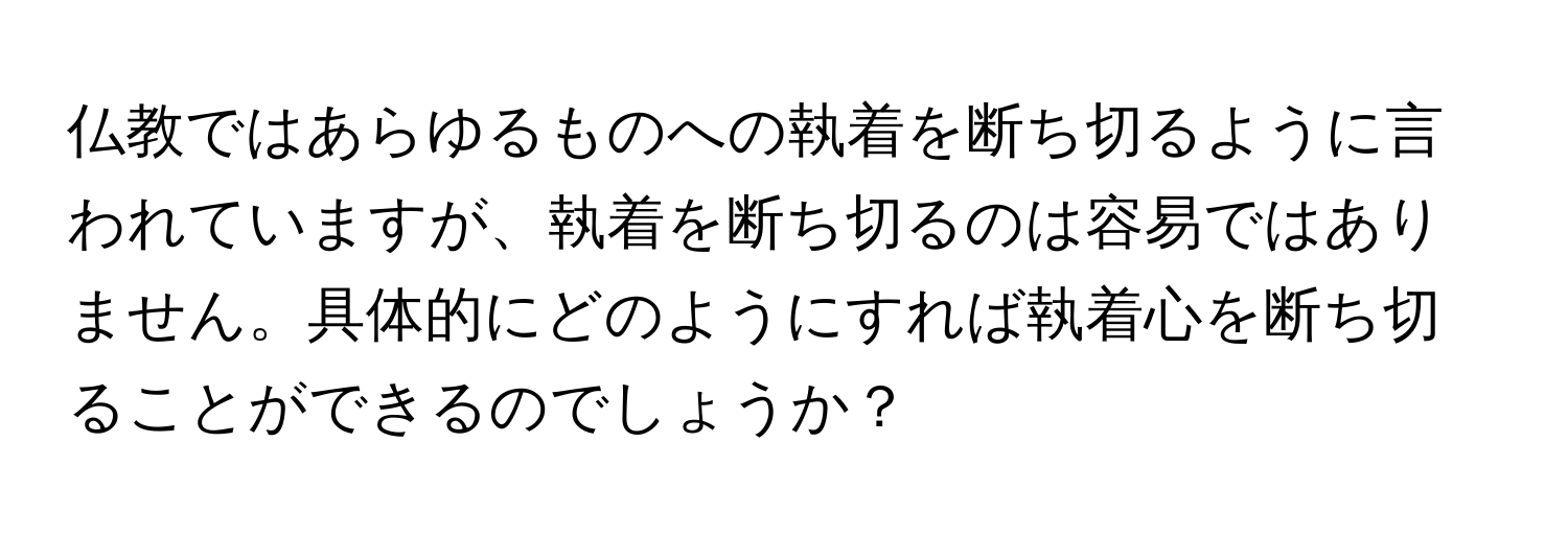 仏教ではあらゆるものへの執着を断ち切るように言われていますが、執着を断ち切るのは容易ではありません。具体的にどのようにすれば執着心を断ち切ることができるのでしょうか？