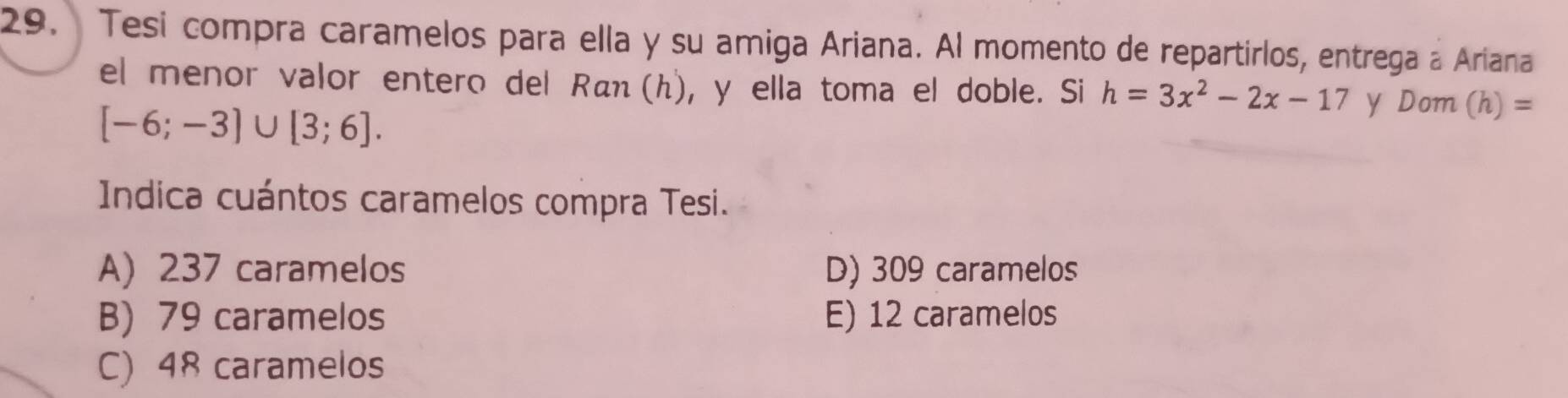 Tesi compra caramelos para ella y su amiga Ariana. Al momento de repartirlos, entrega a Ariana
el menor valor entero del αη (h), y ella toma el doble. Si h=3x^2-2x-17 y Dom (h)=
[-6;-3]∪ [3;6]. 
Indica cuántos caramelos compra Tesi.
A) 237 caramelos D) 309 caramelos
B) 79 caramelos E) 12 caramelos
C) 48 caramelos