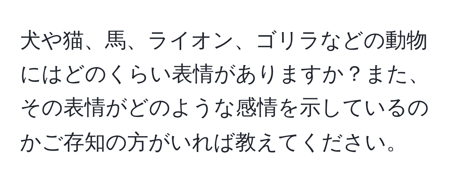 犬や猫、馬、ライオン、ゴリラなどの動物にはどのくらい表情がありますか？また、その表情がどのような感情を示しているのかご存知の方がいれば教えてください。