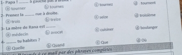 1- Papa !_ à gauche pas à broite © tournez @ toument
tourner ⑤ tournes
2- Prenez la_ rue à droite. @ troisième
@ trois ⓑ treize O seize
3- La mère de Rana est _◎ cuisirver ⑥ boulanger
⑧ médecin h avocat
4- _tu habites ? n où
©Que
@ Quelle h Quand
inds à ce mail par des phrases complètes