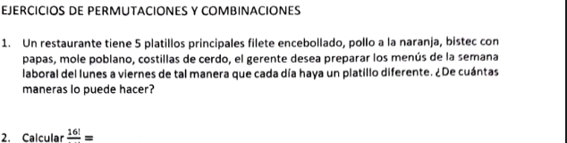 EJERCICIOS DE PERMUTACIONES Y COMBINACIONES 
1. Un restaurante tiene 5 platillos principales filete encebollado, pollo a la naranja, bistec con 
papas, mole poblano, costillas de cerdo, el gerente desea preparar los menús de la semana 
laboral del lunes a viernes de tal manera que cada día haya un platillo diferente. ¿De cuántas 
maneras lo puede hacer? 
2. Calcular frac 16!=