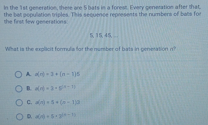 In the 1st generation, there are 5 bats in a forest. Every generation after that,
the bat population triples. This sequence represents the numbers of bats for
the first few generations:
5, 15, 45, ...
What is the explicit formula for the number of bats in generation n?
A. a(n)=3+(n-1)5
B. a(n)=3· 5^((n-1))
C. a(n)=5+(n-1)3
D. a(n)=5· 3^((n-1))