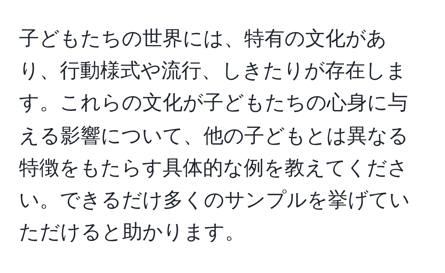 子どもたちの世界には、特有の文化があり、行動様式や流行、しきたりが存在します。これらの文化が子どもたちの心身に与える影響について、他の子どもとは異なる特徴をもたらす具体的な例を教えてください。できるだけ多くのサンプルを挙げていただけると助かります。