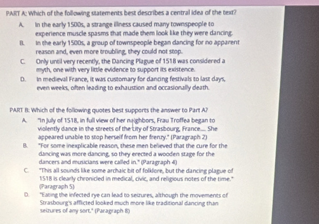 Which of the following statements best describes a central idea of the text?
A. in the early 1500s, a strange illness caused many townspeople to
experience muscle spasms that made them look like they were dancing.
B. In the early 1500s, a group of townspeople began dancing for no apparent
reason and, even more troubling, they could not stop.
C. Only until very recently, the Dancing Plague of 1518 was considered a
myth, one with very little evidence to support its existence.
D. In medieval France, it was customary for dancing festivals to last days,
even weeks, often leading to exhaustion and occasionally death.
PART B: Which of the following quotes best supports the answer to Part A?
A. “In July of 1518, in full view of her neighbors, Frau Troffea began to
violently dance in the streets of the city of Strasbourg, France.... She
appeared unable to stop herself from her frenzy." (Paragraph 2)
B. "For some inexplicable reason, these men believed that the cure for the
dancing was more dancing, so they erected a wooden stage for the
dancers and musicians were called in." (Paragraph 4)
C. "This all sounds like some archaic bit of folklore, but the dancing plague of
1518 is clearly chronicled in medical, civic, and religious notes of the time."
(Paragraph 5)
D. "Eating the infected rye can lead to seizures, although the movements of
Strasbourg's afflicted looked much more like traditional dancing than
seizures of any sort." (Paragraph 8)