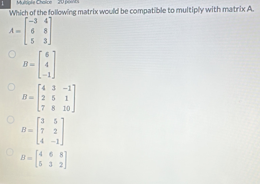 Which of the following matrix would be compatible to multiply with matrix A.
A=beginbmatrix -3&4 6&8 5&3endbmatrix
B=beginbmatrix 6 4 -1endbmatrix
B=beginbmatrix 4&3&-1 2&5&1 7&8&10endbmatrix
B=beginbmatrix 3&5 7&2 4&-1endbmatrix
B=beginbmatrix 4&6&8 5&3&2endbmatrix