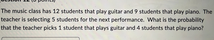 pomts 
The music class has 12 students that play guitar and 9 students that play piano. The 
teacher is selecting 5 students for the next performance. What is the probability 
that the teacher picks 1 student that plays guitar and 4 students that play piano?