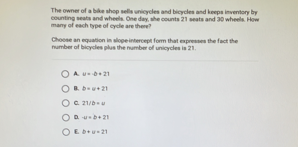 The owner of a bike shop sells unicycles and bicycles and keeps inventory by
counting seats and wheels. One day, she counts 21 seats and 30 wheels. How
many of each type of cycle are there?
Choose an equation in slope-intercept form that expresses the fact the
number of bicycles plus the number of unicycles is 21.
A. u=-b+21
B. b=u+21
C. 21/b=u
D. -u=b+21
E. b+u=21